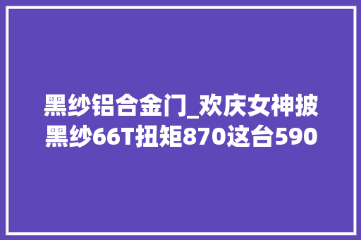 黑纱铝合金门_欢庆女神披黑纱66T扭矩870这台590万起步的劳斯莱斯有多奢华