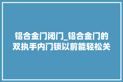 铝合金门闭门_铝合金门的双执手内门锁以前能轻松关闭现在关闭不了是怎么回事