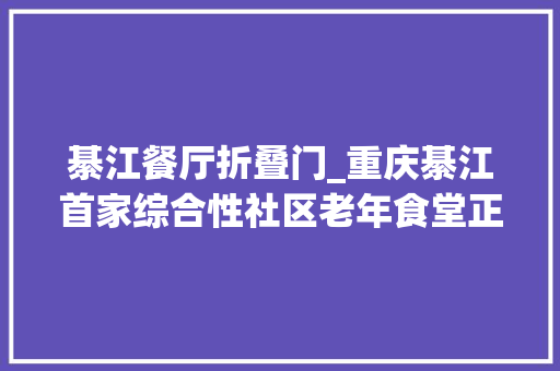 綦江餐厅折叠门_重庆綦江首家综合性社区老年食堂正式营业