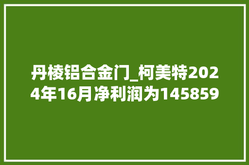 丹棱铝合金门_柯美特2024年16月净利润为145859万元较去年同期增长820