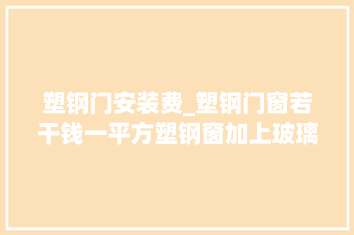 塑钢门安装费_塑钢门窗若干钱一平方塑钢窗加上玻璃大年夜概要若干钱