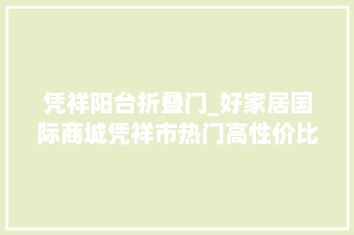 凭祥阳台折叠门_好家居国际商城凭祥市热门高性价比楼盘测评