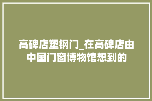 高碑店塑钢门_在高碑店由中国门窗博物馆想到的
