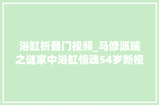 浴缸折叠门视频_马修派瑞之谜家中浴缸惊魂54岁新视频曝光