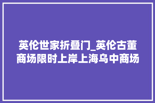 英伦世家折叠门_英伦古董商场限时上岸上海乌中商场祖玛珑倾献全新英伦限制古董商场系列