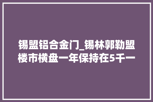 锡盟铝合金门_锡林郭勒盟楼市横盘一年保持在5千一平震撼人口少是关键