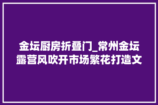 金坛厨房折叠门_常州金坛露营风吹开市场繁花打造文旅消费新场景 铝合金门