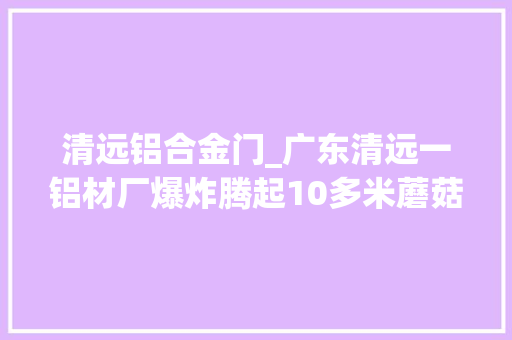 清远铝合金门_广东清远一铝材厂爆炸腾起10多米蘑菇云知情人铸井曾发生铝液泄漏