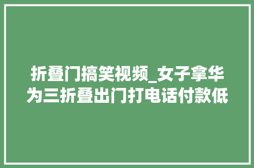 折叠门搞笑视频_女子拿华为三折叠出门打电话付款低调不起来评论区笑翻
