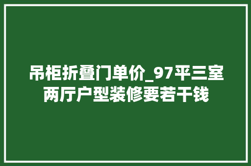 吊柜折叠门单价_97平三室两厅户型装修要若干钱 实木门