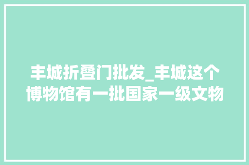 丰城折叠门批发_丰城这个博物馆有一批国家一级文物还免费参不雅观 实木门