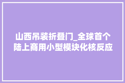 山西吊装折叠门_全球首个陆上商用小型模块化核反应堆吊装成功