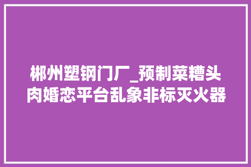 郴州塑钢门厂_预制菜糟头肉婚恋平台乱象非标灭火器315晚会曝光后最新进展