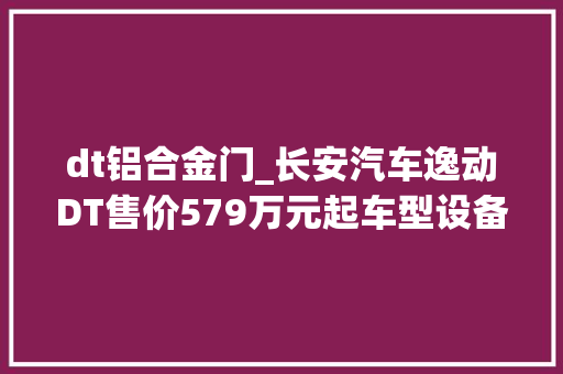 dt铝合金门_长安汽车逸动DT售价579万元起车型设备各不合选哪款最明智