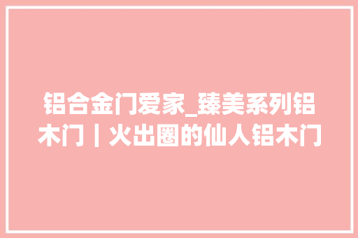铝合金门爱家_臻美系列铝木门｜火出圈的仙人铝木门切实其实不要太绝