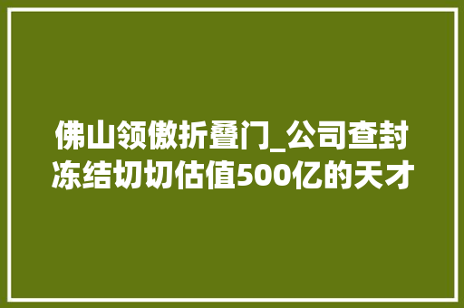 佛山领傲折叠门_公司查封冻结切切估值500亿的天才巨擘把自己逼上绝路