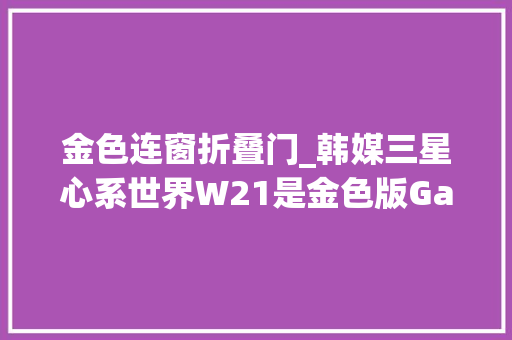 金色连窗折叠门_韩媒三星心系世界W21是金色版GalaxyZFold2的进级版 玻璃门
