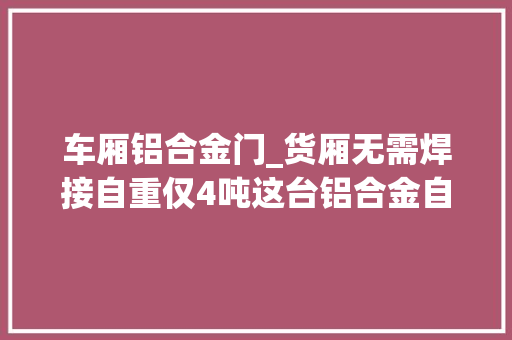 车厢铝合金门_货厢无需焊接自重仅4吨这台铝合金自卸挂车获美国17项专利 滑动门