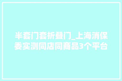 半套门套折叠门_上海消保委实测同店同商品3个平台3个价有的划线价相差近1倍 复合门