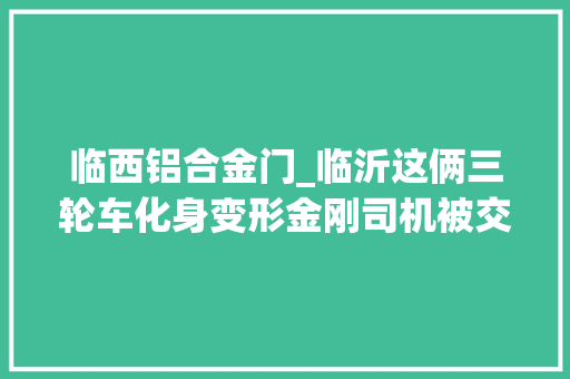 临西铝合金门_临沂这俩三轮车化身变形金刚司机被交警教诲一顿