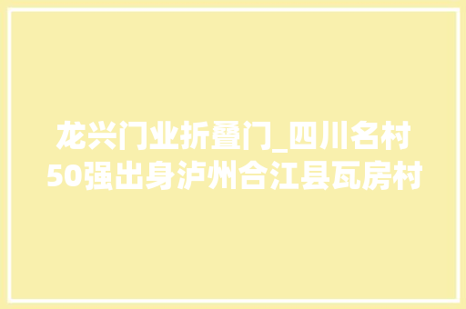 龙兴门业折叠门_四川名村50强出身泸州合江县瓦房村泸县谭坝村上榜