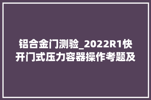 铝合金门测验_2022R1快开门式压力容器操作考题及模拟考试 铝合金门