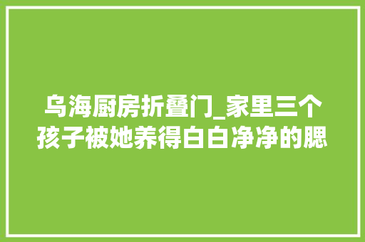 乌海厨房折叠门_家里三个孩子被她养得白白净净的腮帮子都肉嘟嘟的了哪里像被虐待