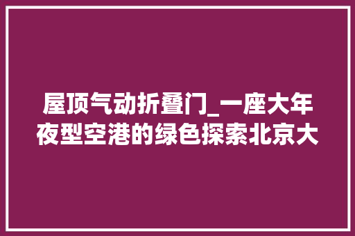 屋顶气动折叠门_一座大年夜型空港的绿色探索北京大年夜兴国际机场把低碳理念融入培植运营全过程
