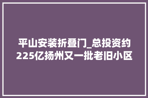 平山安装折叠门_总投资约225亿扬州又一批老旧小区即将进行改造