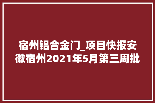 宿州铝合金门_项目快报安徽宿州2021年5月第三周批复项目共58项满满商机