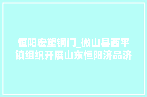 恒阳宏塑钢门_微山县西平镇组织开展山东恒阳济品济用专题推介活动