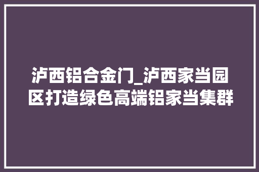 泸西铝合金门_泸西家当园区打造绿色高端铝家当集群延链强链乘势而上 折叠门