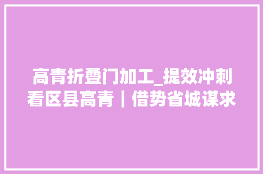 高青折叠门加工_提效冲刺看区县高青｜借势省城谋求更大年夜成漫空间 实木门
