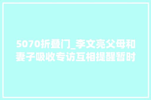 5070折叠门_李文亮父母和妻子吸收专访互相提醒暂时不要想他了