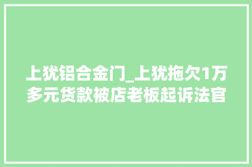 上犹铝合金门_上犹拖欠1万多元货款被店老板起诉法官调解释法促实施