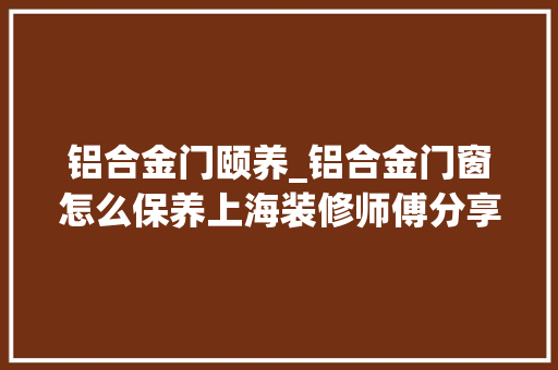 铝合金门颐养_铝合金门窗怎么保养上海装修师傅分享保养方法
