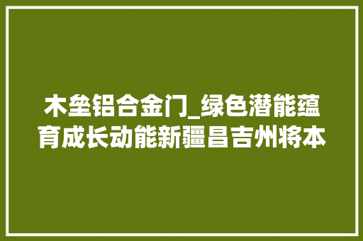 木垒铝合金门_绿色潜能蕴育成长动能新疆昌吉州将本钱优势转化为家当优势