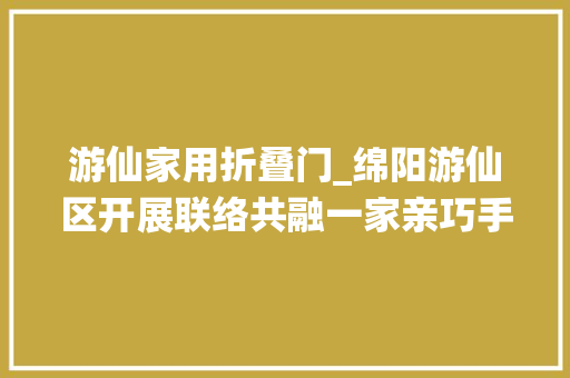 游仙家用折叠门_绵阳游仙区开展联络共融一家亲巧手共筑平易近族情活动