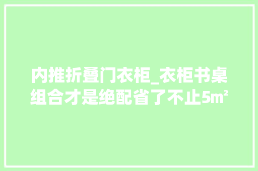 内推折叠门衣柜_衣柜书桌组合才是绝配省了不止5㎡ 塑钢门