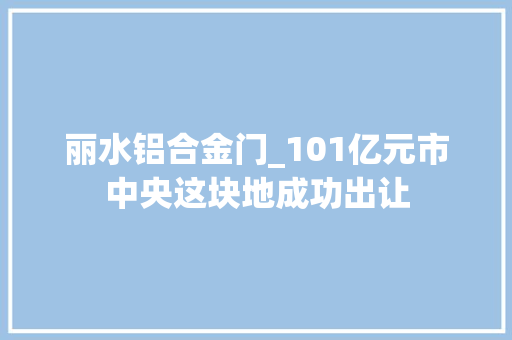 丽水铝合金门_101亿元市中央这块地成功出让