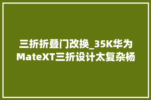 三折折叠门改换_35K华为MateXT三折设计太复杂杨长顺直播拆解为何停步