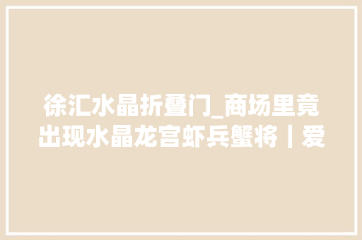 徐汇水晶折叠门_商场里竟出现水晶龙宫虾兵蟹将｜爱申活暖心春