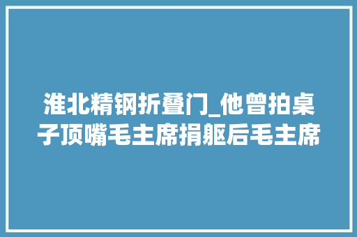 淮北精钢折叠门_他曾拍桌子顶嘴毛主席捐躯后毛主席含悲写最长挽联儿子是年夜将