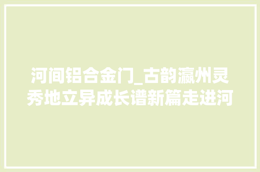 河间铝合金门_古韵瀛州灵秀地立异成长谱新篇走进河间市