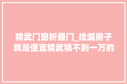 精武门窗折叠门_捡漏房子就是便宜精武镇不到一万的单价天津房产