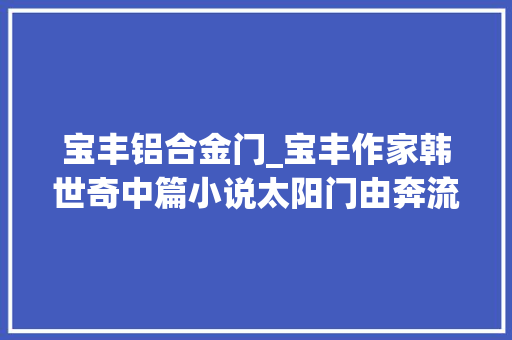 宝丰铝合金门_宝丰作家韩世奇中篇小说太阳门由奔流第8期隆重推出