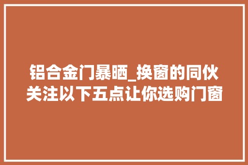 铝合金门暴晒_换窗的同伙关注以下五点让你选购门窗少踩坑铝合金门窗常识