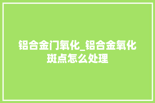 铝合金门氧化_铝合金氧化斑点怎么处理