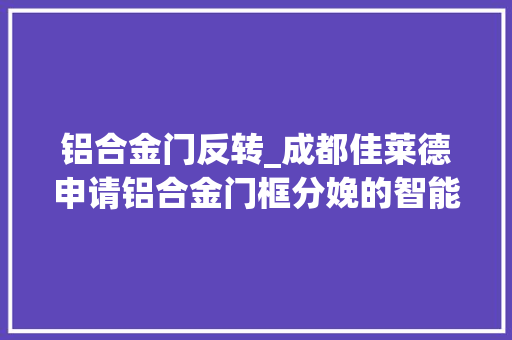 铝合金门反转_成都佳莱德申请铝合金门框分娩的智能无缝焊接专利提高焊接的质量和强度
