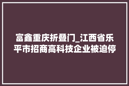 富鑫重庆折叠门_江西省乐平市招商高科技企业被迫停业倒闭营商情形令人堪忧